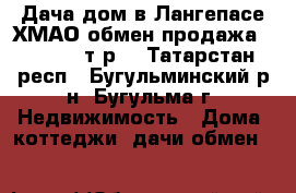 Дача-дом в Лангепасе ХМАО обмен продажа 1200 000 т.р. - Татарстан респ., Бугульминский р-н, Бугульма г. Недвижимость » Дома, коттеджи, дачи обмен   